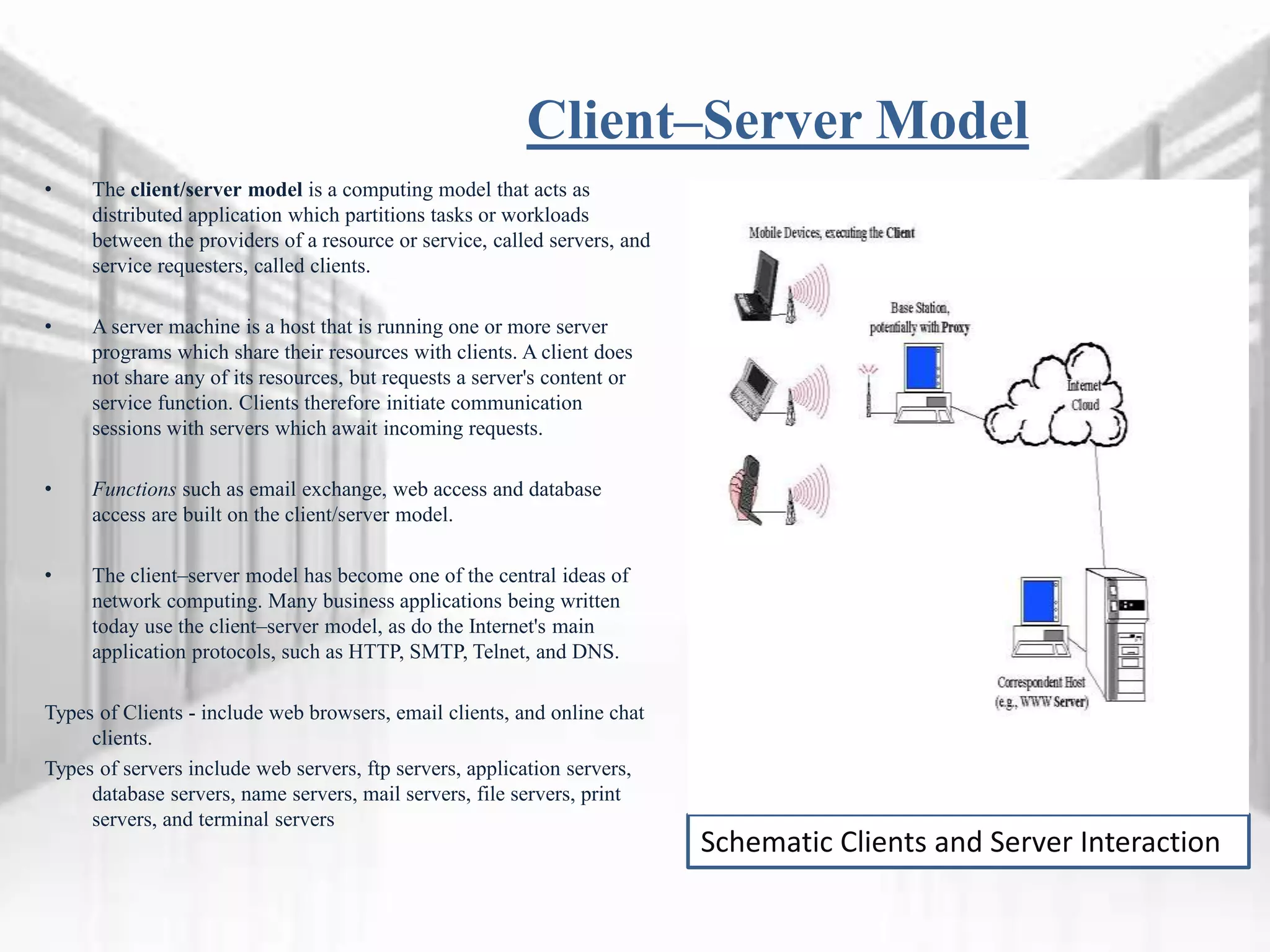 Client–Server Model
• The client/server model is a computing model that acts as
distributed application which partitions tasks or workloads
between the providers of a resource or service, called servers, and
service requesters, called clients.
• A server machine is a host that is running one or more server
programs which share their resources with clients. A client does
not share any of its resources, but requests a server's content or
service function. Clients therefore initiate communication
sessions with servers which await incoming requests.
• Functions such as email exchange, web access and database
access are built on the client/server model.
• The client–server model has become one of the central ideas of
network computing. Many business applications being written
today use the client–server model, as do the Internet's main
application protocols, such as HTTP, SMTP, Telnet, and DNS.
Types of Clients - include web browsers, email clients, and online chat
clients.
Types of servers include web servers, ftp servers, application servers,
database servers, name servers, mail servers, file servers, print
servers, and terminal servers
Schematic Clients and Server Interaction
 