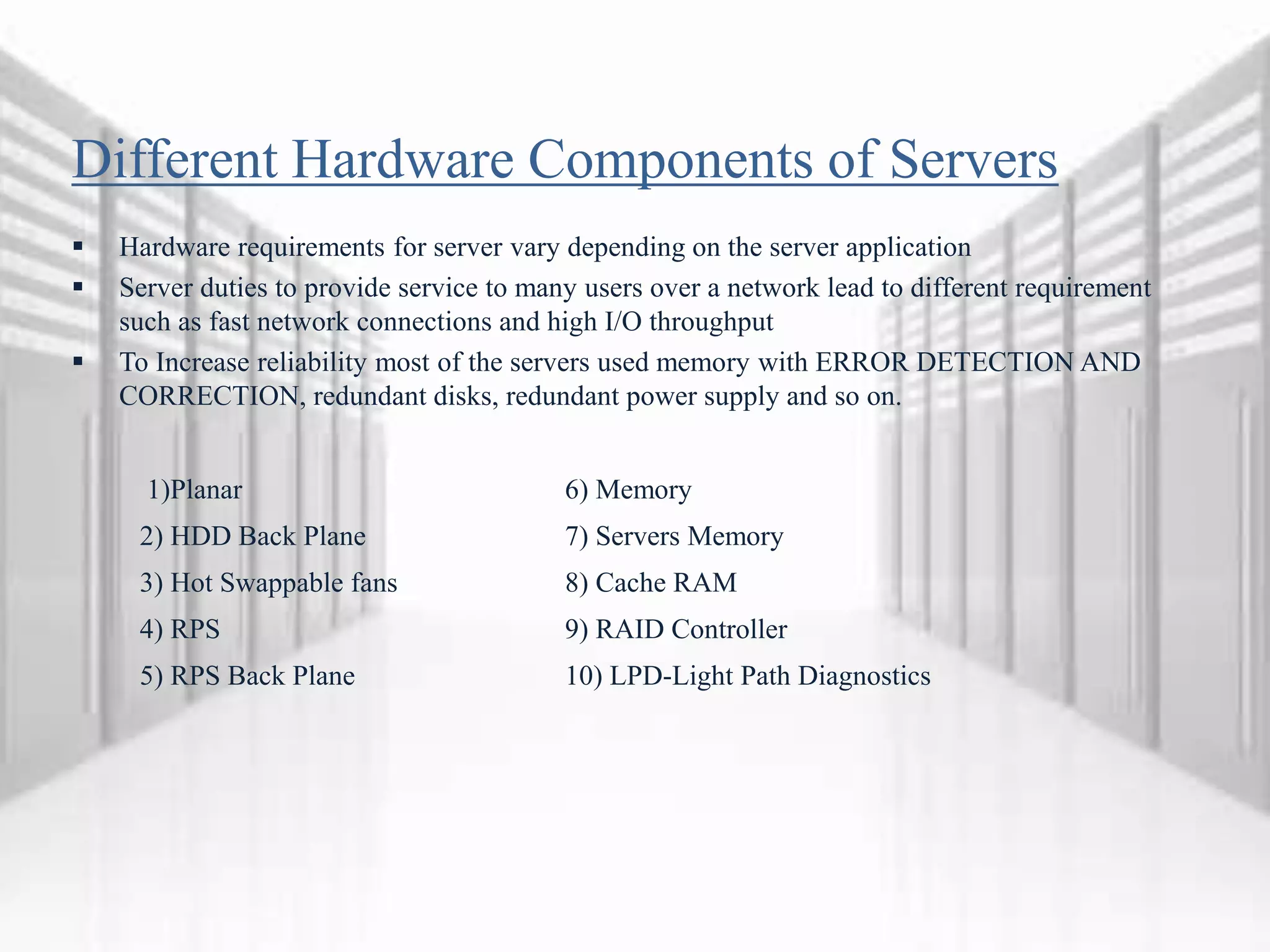 Different Hardware Components of Servers
 Hardware requirements for server vary depending on the server application
 Server duties to provide service to many users over a network lead to different requirement
such as fast network connections and high I/O throughput
 To Increase reliability most of the servers used memory with ERROR DETECTION AND
CORRECTION, redundant disks, redundant power supply and so on.
1)Planar 6) Memory
2) HDD Back Plane 7) Servers Memory
3) Hot Swappable fans 8) Cache RAM
4) RPS 9) RAID Controller
5) RPS Back Plane 10) LPD-Light Path Diagnostics
 