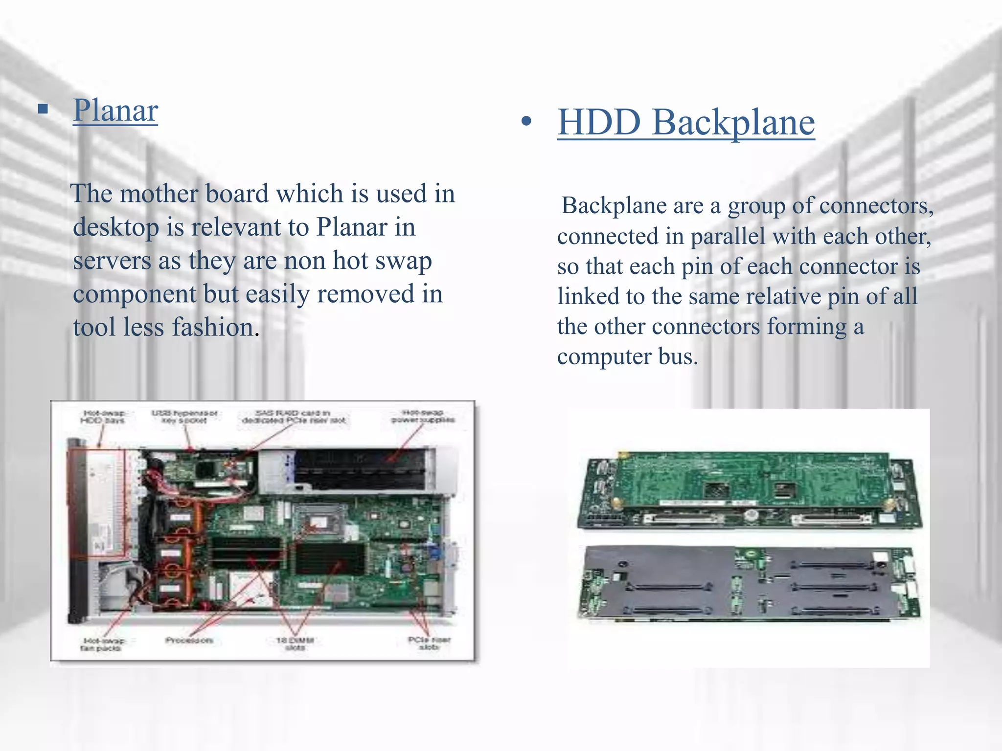  Planar
The mother board which is used in
desktop is relevant to Planar in
servers as they are non hot swap
component but easily removed in
tool less fashion.
• HDD Backplane
Backplane are a group of connectors,
connected in parallel with each other,
so that each pin of each connector is
linked to the same relative pin of all
the other connectors forming a
computer bus.
 