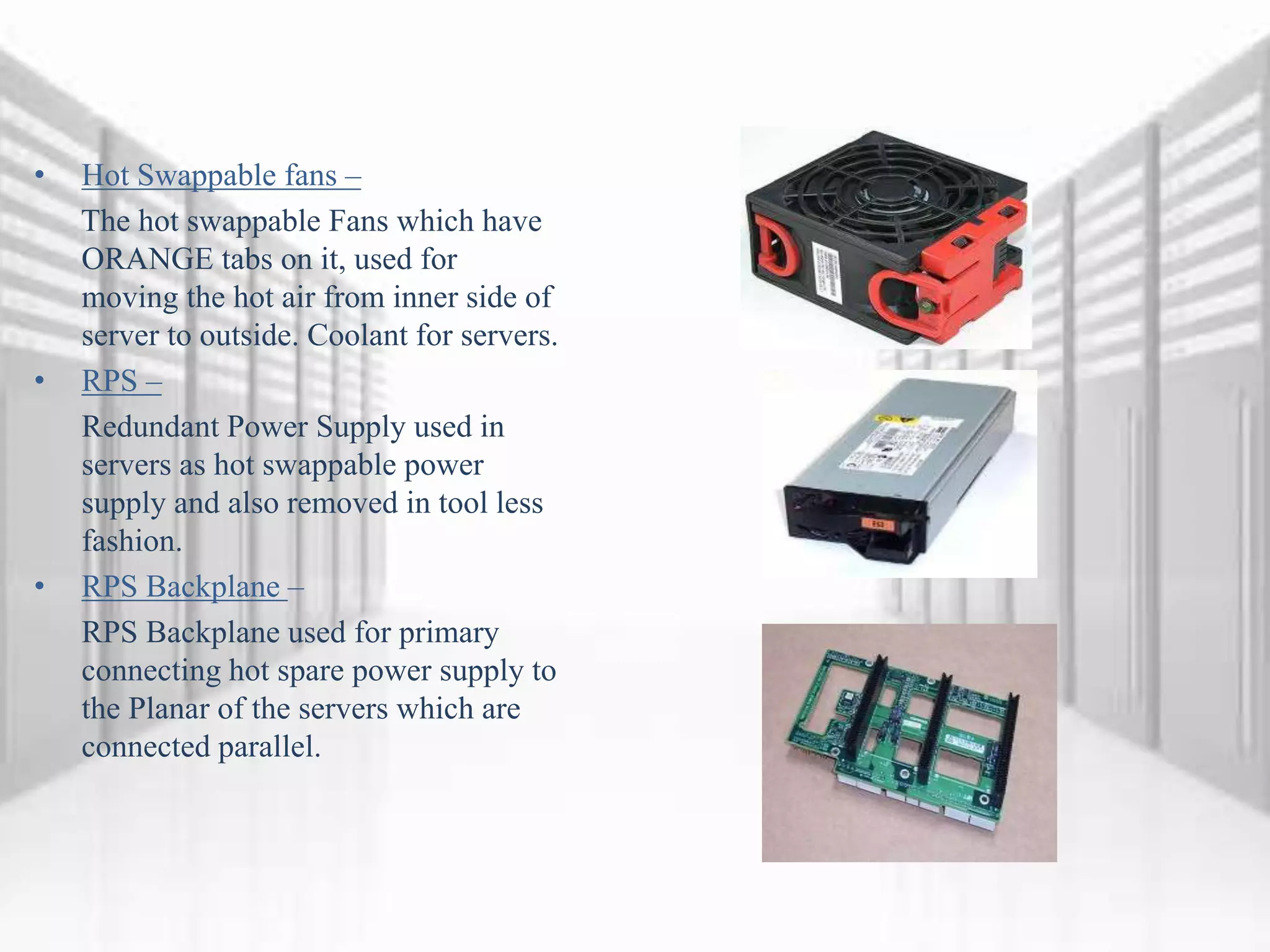 • Hot Swappable fans –
The hot swappable Fans which have
ORANGE tabs on it, used for
moving the hot air from inner side of
server to outside. Coolant for servers.
• RPS –
Redundant Power Supply used in
servers as hot swappable power
supply and also removed in tool less
fashion.
• RPS Backplane –
RPS Backplane used for primary
connecting hot spare power supply to
the Planar of the servers which are
connected parallel.
 