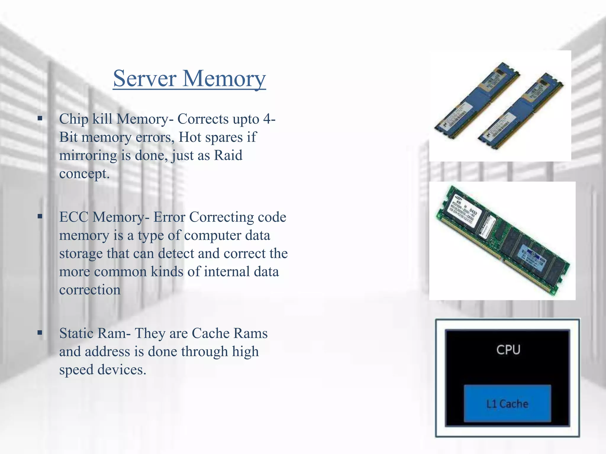 Server Memory
 Chip kill Memory- Corrects upto 4-
Bit memory errors, Hot spares if
mirroring is done, just as Raid
concept.
 ECC Memory- Error Correcting code
memory is a type of computer data
storage that can detect and correct the
more common kinds of internal data
correction
 Static Ram- They are Cache Rams
and address is done through high
speed devices.
 