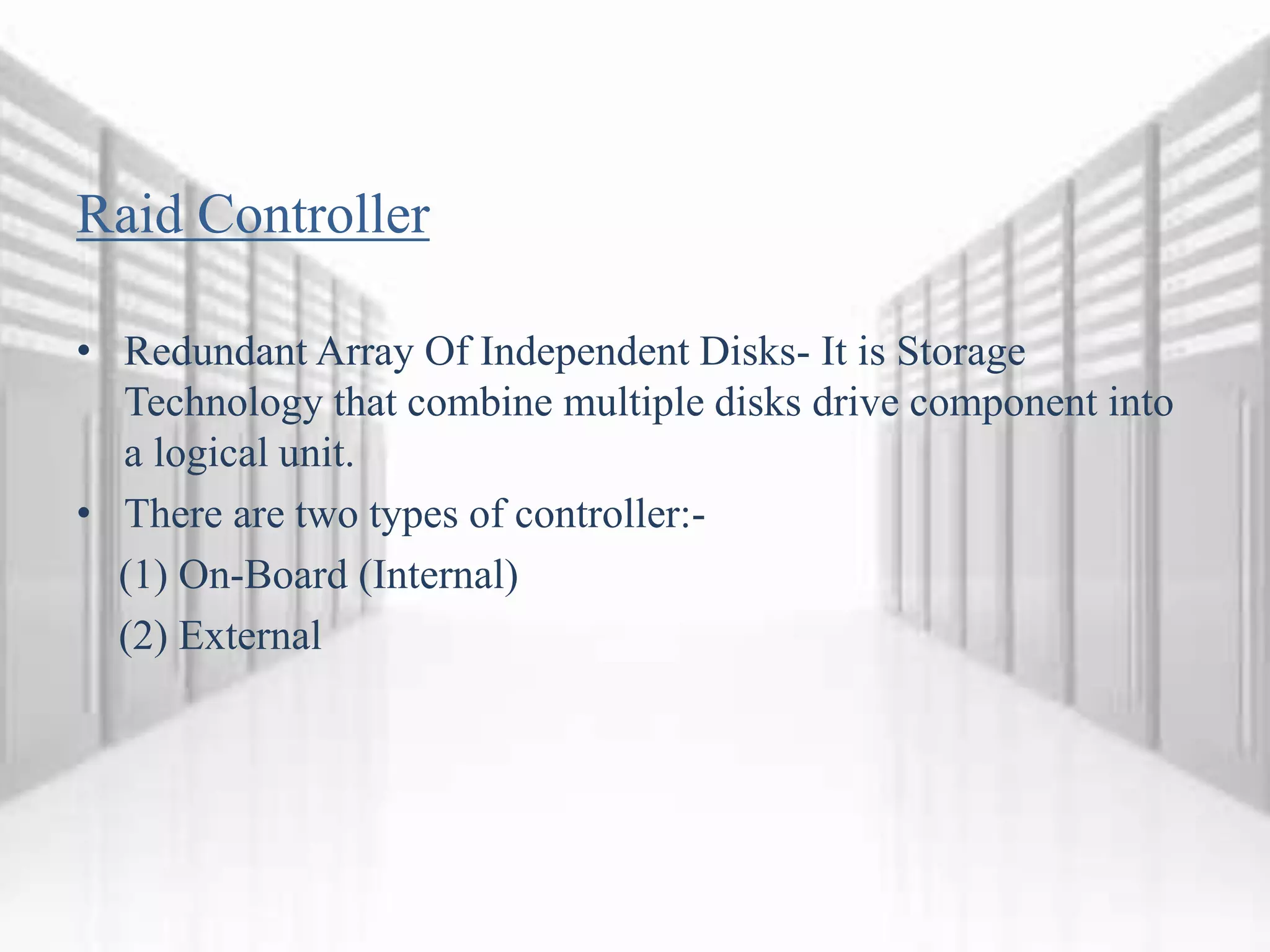 Raid Controller
• Redundant Array Of Independent Disks- It is Storage
Technology that combine multiple disks drive component into
a logical unit.
• There are two types of controller:-
(1) On-Board (Internal)
(2) External
 