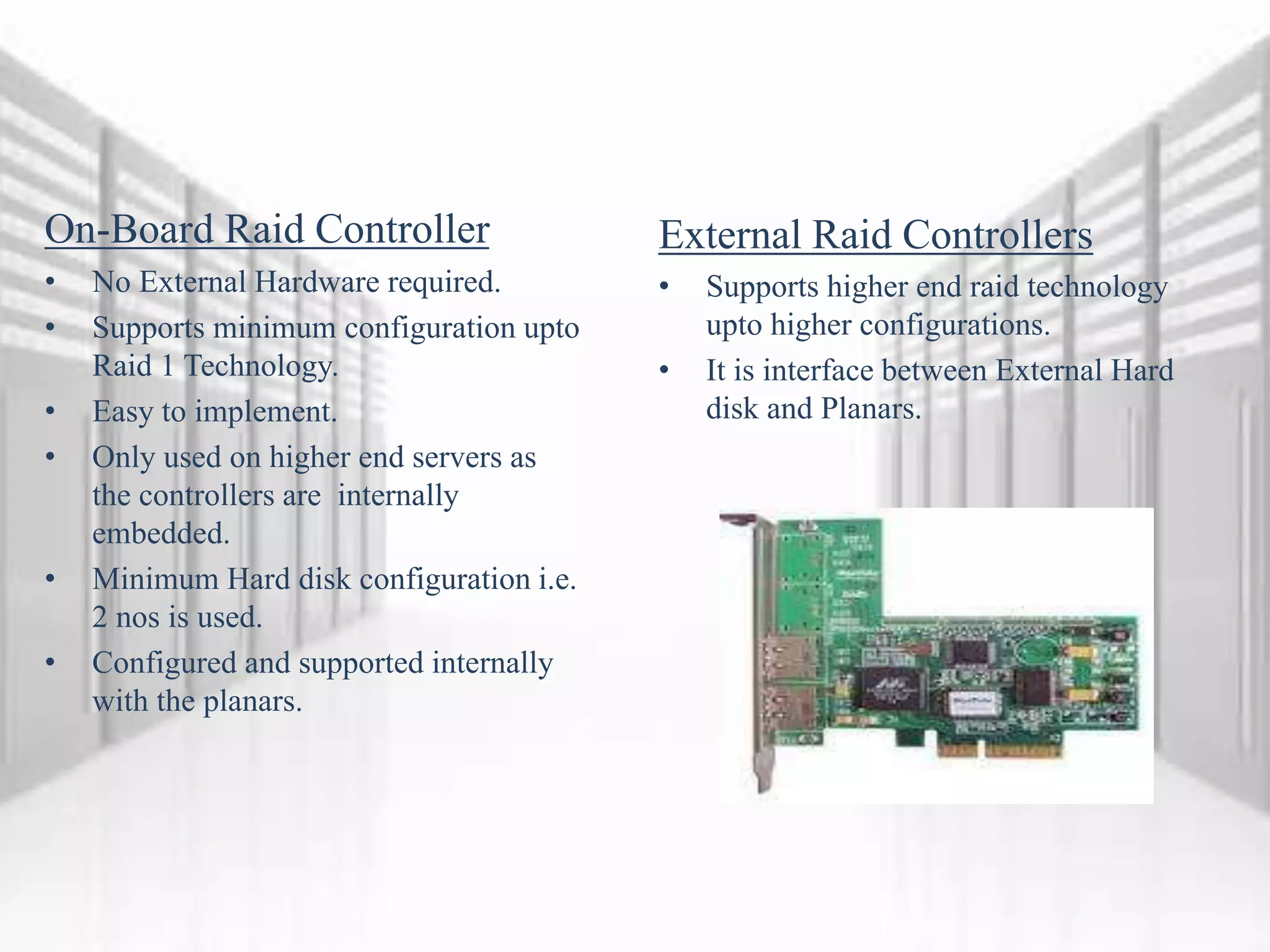 On-Board Raid Controller
• No External Hardware required.
• Supports minimum configuration upto
Raid 1 Technology.
• Easy to implement.
• Only used on higher end servers as
the controllers are internally
embedded.
• Minimum Hard disk configuration i.e.
2 nos is used.
• Configured and supported internally
with the planars.
External Raid Controllers
• Supports higher end raid technology
upto higher configurations.
• It is interface between External Hard
disk and Planars.
 