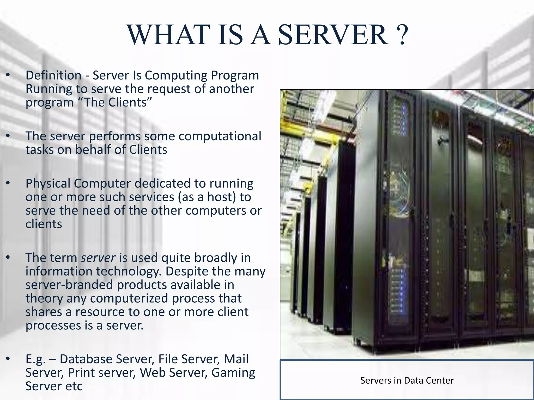 WHAT IS A SERVER ?
• Definition - Server Is Computing Program
Running to serve the request of another
program “The Clients”
• The server performs some computational
tasks on behalf of Clients
• Physical Computer dedicated to running
one or more such services (as a host) to
serve the need of the other computers or
clients
• The term server is used quite broadly in
information technology. Despite the many
server-branded products available in
theory any computerized process that
shares a resource to one or more client
processes is a server.
• E.g. – Database Server, File Server, Mail
Server, Print server, Web Server, Gaming
Server etc Servers in Data Center
 