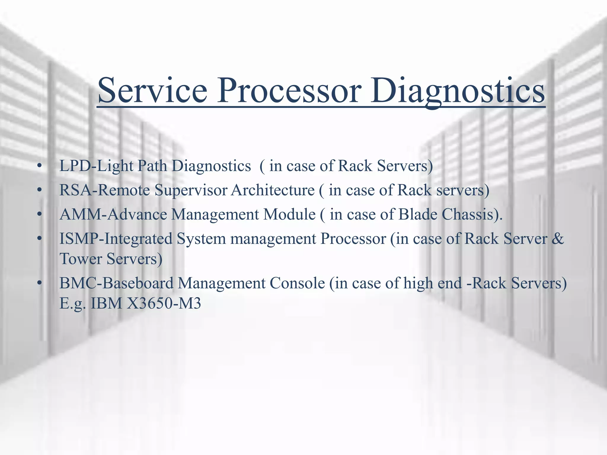 Service Processor Diagnostics
• LPD-Light Path Diagnostics ( in case of Rack Servers)
• RSA-Remote Supervisor Architecture ( in case of Rack servers)
• AMM-Advance Management Module ( in case of Blade Chassis).
• ISMP-Integrated System management Processor (in case of Rack Server &
Tower Servers)
• BMC-Baseboard Management Console (in case of high end -Rack Servers)
E.g. IBM X3650-M3
 