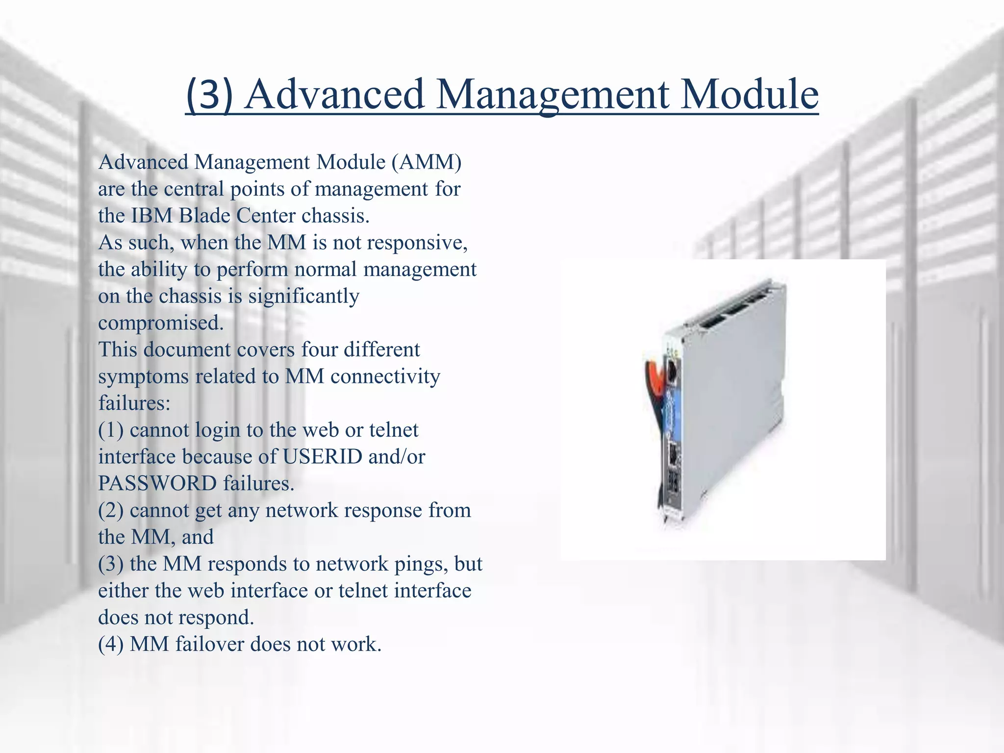 (3) Advanced Management Module
Advanced Management Module (AMM)
are the central points of management for
the IBM Blade Center chassis.
As such, when the MM is not responsive,
the ability to perform normal management
on the chassis is significantly
compromised.
This document covers four different
symptoms related to MM connectivity
failures:
(1) cannot login to the web or telnet
interface because of USERID and/or
PASSWORD failures.
(2) cannot get any network response from
the MM, and
(3) the MM responds to network pings, but
either the web interface or telnet interface
does not respond.
(4) MM failover does not work.
 