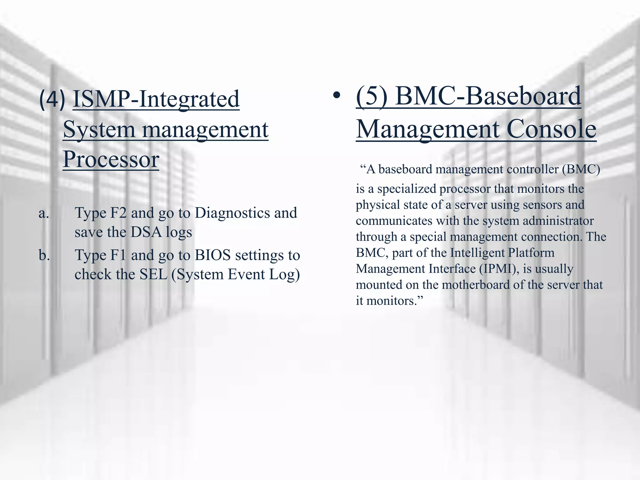 (4) ISMP-Integrated
System management
Processor
a. Type F2 and go to Diagnostics and
save the DSA logs
b. Type F1 and go to BIOS settings to
check the SEL (System Event Log)
• (5) BMC-Baseboard
Management Console
“A baseboard management controller (BMC)
is a specialized processor that monitors the
physical state of a server using sensors and
communicates with the system administrator
through a special management connection. The
BMC, part of the Intelligent Platform
Management Interface (IPMI), is usually
mounted on the motherboard of the server that
it monitors.”
 