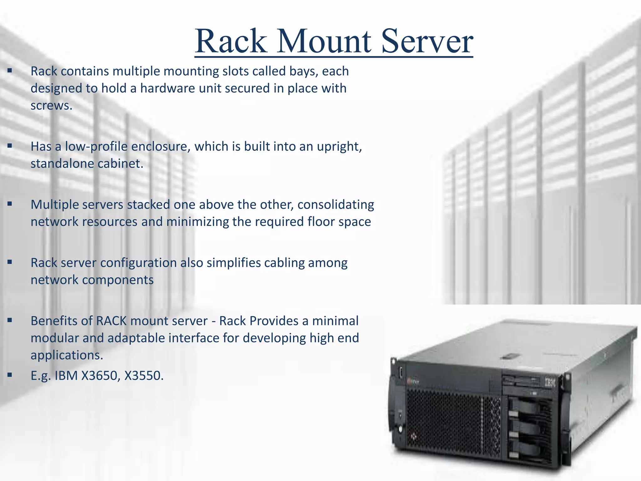 Rack Mount Server
 Rack contains multiple mounting slots called bays, each
designed to hold a hardware unit secured in place with
screws.
 Has a low-profile enclosure, which is built into an upright,
standalone cabinet.
 Multiple servers stacked one above the other, consolidating
network resources and minimizing the required floor space
 Rack server configuration also simplifies cabling among
network components
 Benefits of RACK mount server - Rack Provides a minimal
modular and adaptable interface for developing high end
applications.
 E.g. IBM X3650, X3550.
 