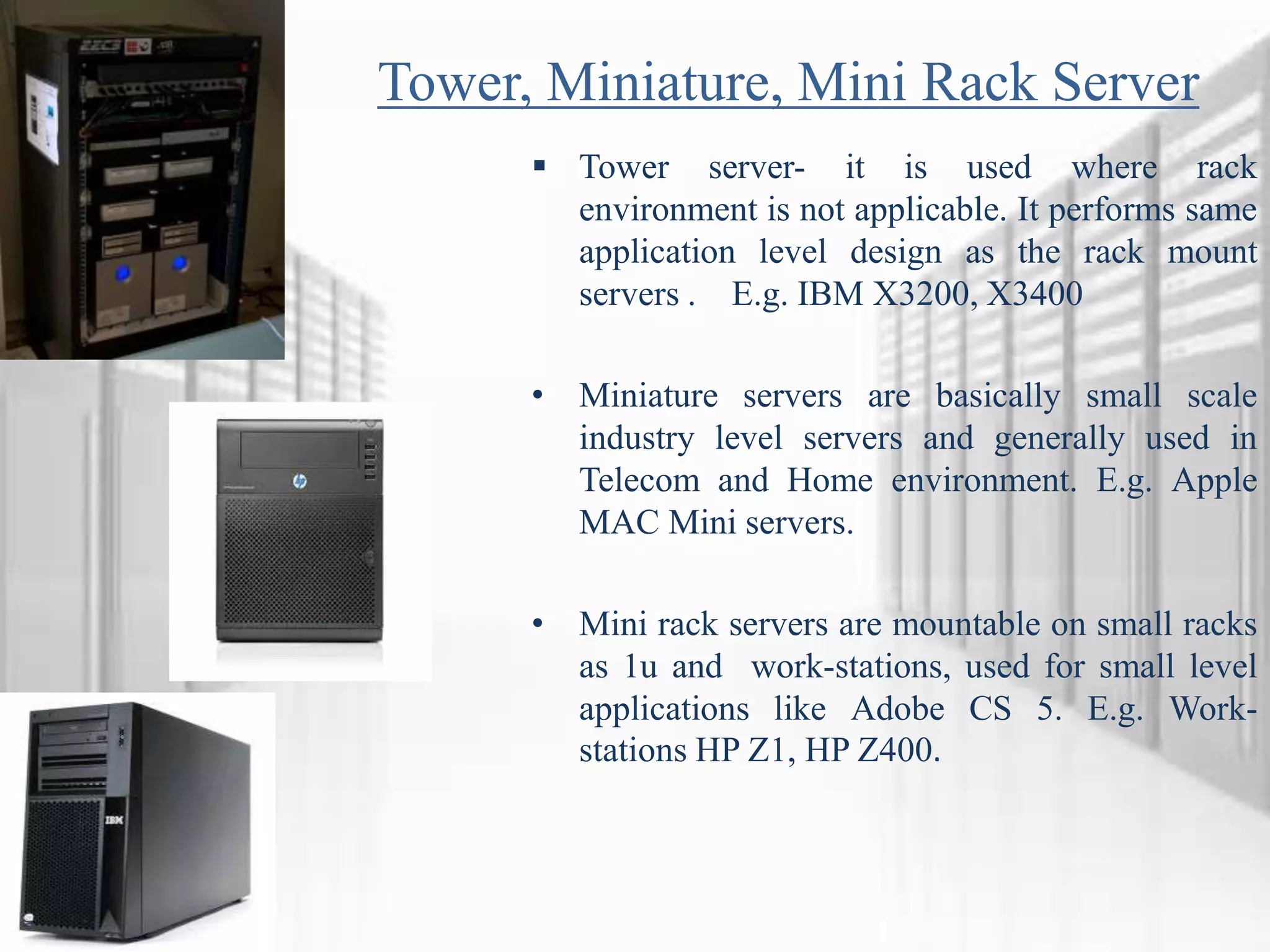 Tower, Miniature, Mini Rack Server
 Tower server- it is used where rack
environment is not applicable. It performs same
application level design as the rack mount
servers . E.g. IBM X3200, X3400
• Miniature servers are basically small scale
industry level servers and generally used in
Telecom and Home environment. E.g. Apple
MAC Mini servers.
• Mini rack servers are mountable on small racks
as 1u and work-stations, used for small level
applications like Adobe CS 5. E.g. Work-
stations HP Z1, HP Z400.
 