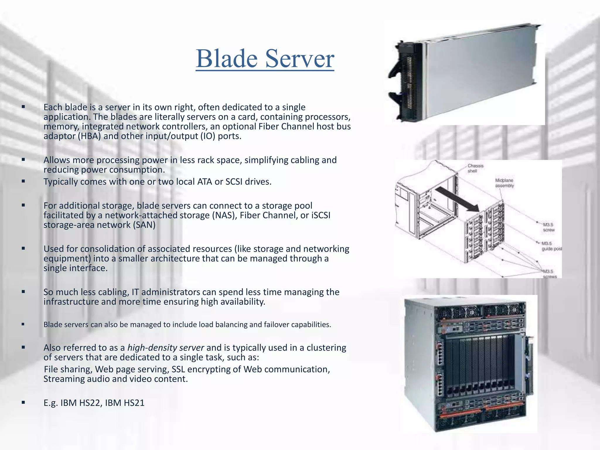 Blade Server
 Each blade is a server in its own right, often dedicated to a single
application. The blades are literally servers on a card, containing processors,
memory, integrated network controllers, an optional Fiber Channel host bus
adaptor (HBA) and other input/output (IO) ports.
 Allows more processing power in less rack space, simplifying cabling and
reducing power consumption.
 Typically comes with one or two local ATA or SCSI drives.
 For additional storage, blade servers can connect to a storage pool
facilitated by a network-attached storage (NAS), Fiber Channel, or iSCSI
storage-area network (SAN)
 Used for consolidation of associated resources (like storage and networking
equipment) into a smaller architecture that can be managed through a
single interface.
 So much less cabling, IT administrators can spend less time managing the
infrastructure and more time ensuring high availability.
 Blade servers can also be managed to include load balancing and failover capabilities.
 Also referred to as a high-density server and is typically used in a clustering
of servers that are dedicated to a single task, such as:
File sharing, Web page serving, SSL encrypting of Web communication,
Streaming audio and video content.
 E.g. IBM HS22, IBM HS21
 
