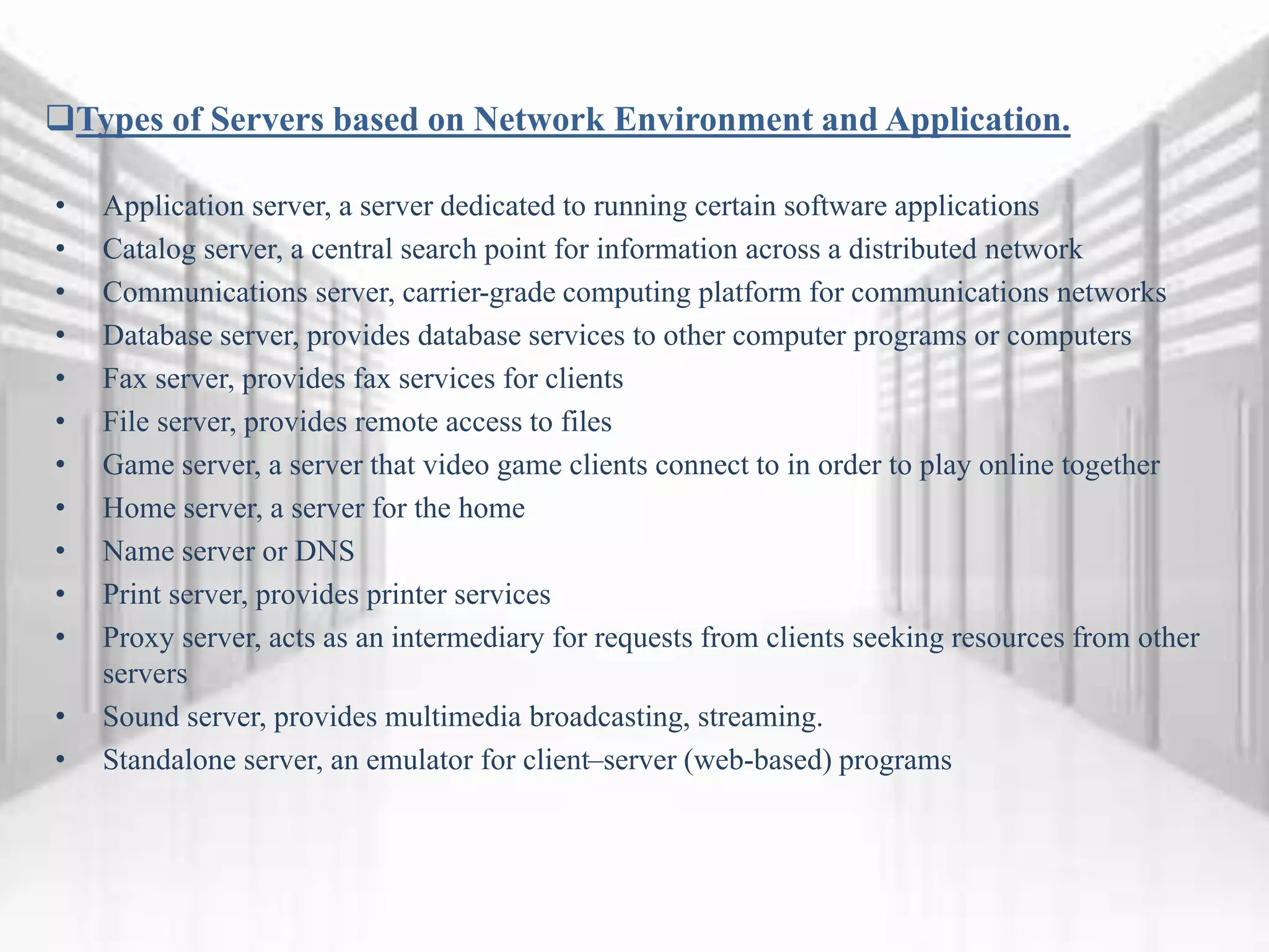 Types of Servers based on Network Environment and Application.
• Application server, a server dedicated to running certain software applications
• Catalog server, a central search point for information across a distributed network
• Communications server, carrier-grade computing platform for communications networks
• Database server, provides database services to other computer programs or computers
• Fax server, provides fax services for clients
• File server, provides remote access to files
• Game server, a server that video game clients connect to in order to play online together
• Home server, a server for the home
• Name server or DNS
• Print server, provides printer services
• Proxy server, acts as an intermediary for requests from clients seeking resources from other
servers
• Sound server, provides multimedia broadcasting, streaming.
• Standalone server, an emulator for client–server (web-based) programs
 