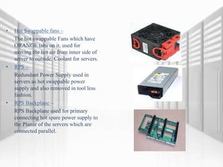 • Hot Swappable fans –
The hot swappable Fans which have
ORANGE tabs on it, used for
moving the hot air from inner side of
server to outside. Coolant for servers.
• RPS –
Redundant Power Supply used in
servers as hot swappable power
supply and also removed in tool less
fashion.
• RPS Backplane –
RPS Backplane used for primary
connecting hot spare power supply to
the Planar of the servers which are
connected parallel.
 