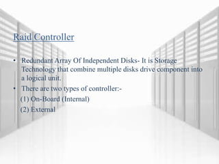 Raid Controller
• Redundant Array Of Independent Disks- It is Storage
Technology that combine multiple disks drive component into
a logical unit.
• There are two types of controller:-
(1) On-Board (Internal)
(2) External
 