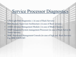 Service Processor Diagnostics
• LPD-Light Path Diagnostics ( in case of Rack Servers)
• RSA-Remote Supervisor Architecture ( in case of Rack servers)
• AMM-Advance Management Module ( in case of Blade Chassis).
• ISMP-Integrated System management Processor (in case of Rack Server &
Tower Servers)
• BMC-Baseboard Management Console (in case of high end -Rack Servers)
E.g. IBM X3650-M3
 