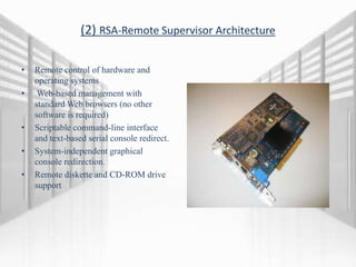 (2) RSA-Remote Supervisor Architecture
• Remote control of hardware and
operating systems
• Web-based management with
standard Web browsers (no other
software is required)
• Scriptable command-line interface
and text-based serial console redirect.
• System-independent graphical
console redirection.
• Remote diskette and CD-ROM drive
support
 