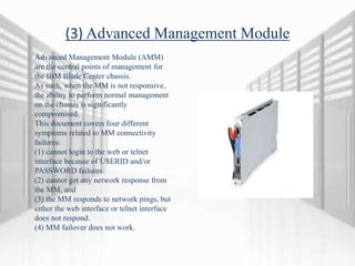(3) Advanced Management Module
Advanced Management Module (AMM)
are the central points of management for
the IBM Blade Center chassis.
As such, when the MM is not responsive,
the ability to perform normal management
on the chassis is significantly
compromised.
This document covers four different
symptoms related to MM connectivity
failures:
(1) cannot login to the web or telnet
interface because of USERID and/or
PASSWORD failures.
(2) cannot get any network response from
the MM, and
(3) the MM responds to network pings, but
either the web interface or telnet interface
does not respond.
(4) MM failover does not work.
 