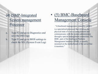 (4) ISMP-Integrated
System management
Processor
a. Type F2 and go to Diagnostics and
save the DSA logs
b. Type F1 and go to BIOS settings to
check the SEL (System Event Log)
• (5) BMC-Baseboard
Management Console
“A baseboard management controller (BMC)
is a specialized processor that monitors the
physical state of a server using sensors and
communicates with the system administrator
through a special management connection. The
BMC, part of the Intelligent Platform
Management Interface (IPMI), is usually
mounted on the motherboard of the server that
it monitors.”
 