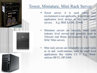 Tower, Miniature, Mini Rack Server
 Tower server- it is used where rack
environment is not applicable. It performs same
application level design as the rack mount
servers . E.g. IBM X3200, X3400
• Miniature servers are basically small scale
industry level servers and generally used in
Telecom and Home environment. E.g. Apple
MAC Mini servers.
• Mini rack servers are mountable on small racks
as 1u and work-stations, used for small level
applications like Adobe CS 5. E.g. Work-
stations HP Z1, HP Z400.
 