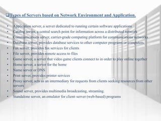 Types of Servers based on Network Environment and Application.
• Application server, a server dedicated to running certain software applications
• Catalog server, a central search point for information across a distributed network
• Communications server, carrier-grade computing platform for communications networks
• Database server, provides database services to other computer programs or computers
• Fax server, provides fax services for clients
• File server, provides remote access to files
• Game server, a server that video game clients connect to in order to play online together
• Home server, a server for the home
• Name server or DNS
• Print server, provides printer services
• Proxy server, acts as an intermediary for requests from clients seeking resources from other
servers
• Sound server, provides multimedia broadcasting, streaming.
• Standalone server, an emulator for client–server (web-based) programs
 