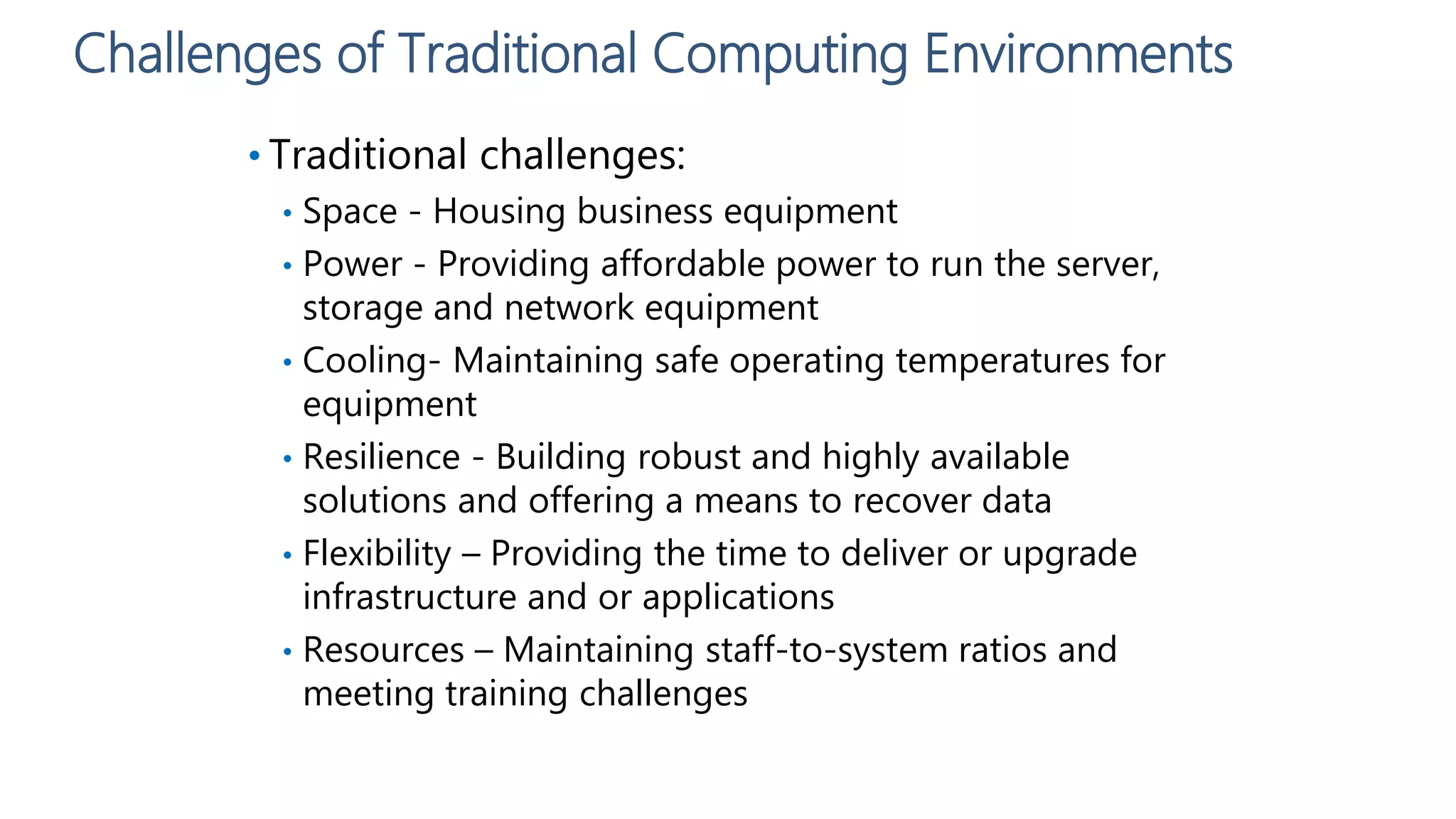 Challenges of Traditional Computing Environments
• Traditional challenges:
• Space - Housing business equipment
• Power - Providing affordable power to run the server,
storage and network equipment
• Cooling- Maintaining safe operating temperatures for
equipment
• Resilience - Building robust and highly available
solutions and offering a means to recover data
• Flexibility – Providing the time to deliver or upgrade
infrastructure and or applications
• Resources – Maintaining staff-to-system ratios and
meeting training challenges
 