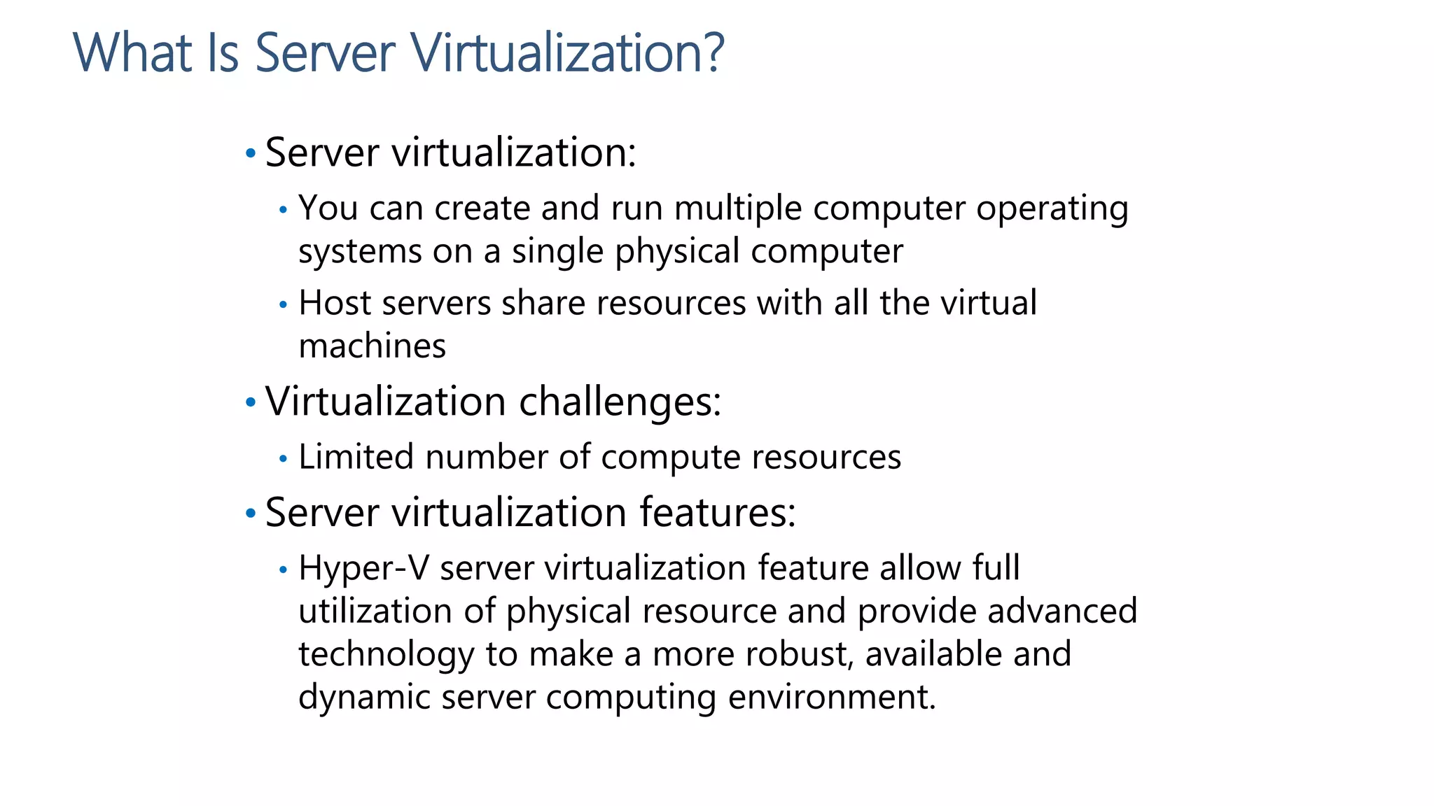 What Is Server Virtualization?
• Server virtualization:
• You can create and run multiple computer operating
systems on a single physical computer
• Host servers share resources with all the virtual
machines
• Virtualization challenges:
• Limited number of compute resources
• Server virtualization features:
• Hyper-V server virtualization feature allow full
utilization of physical resource and provide advanced
technology to make a more robust, available and
dynamic server computing environment.
 
