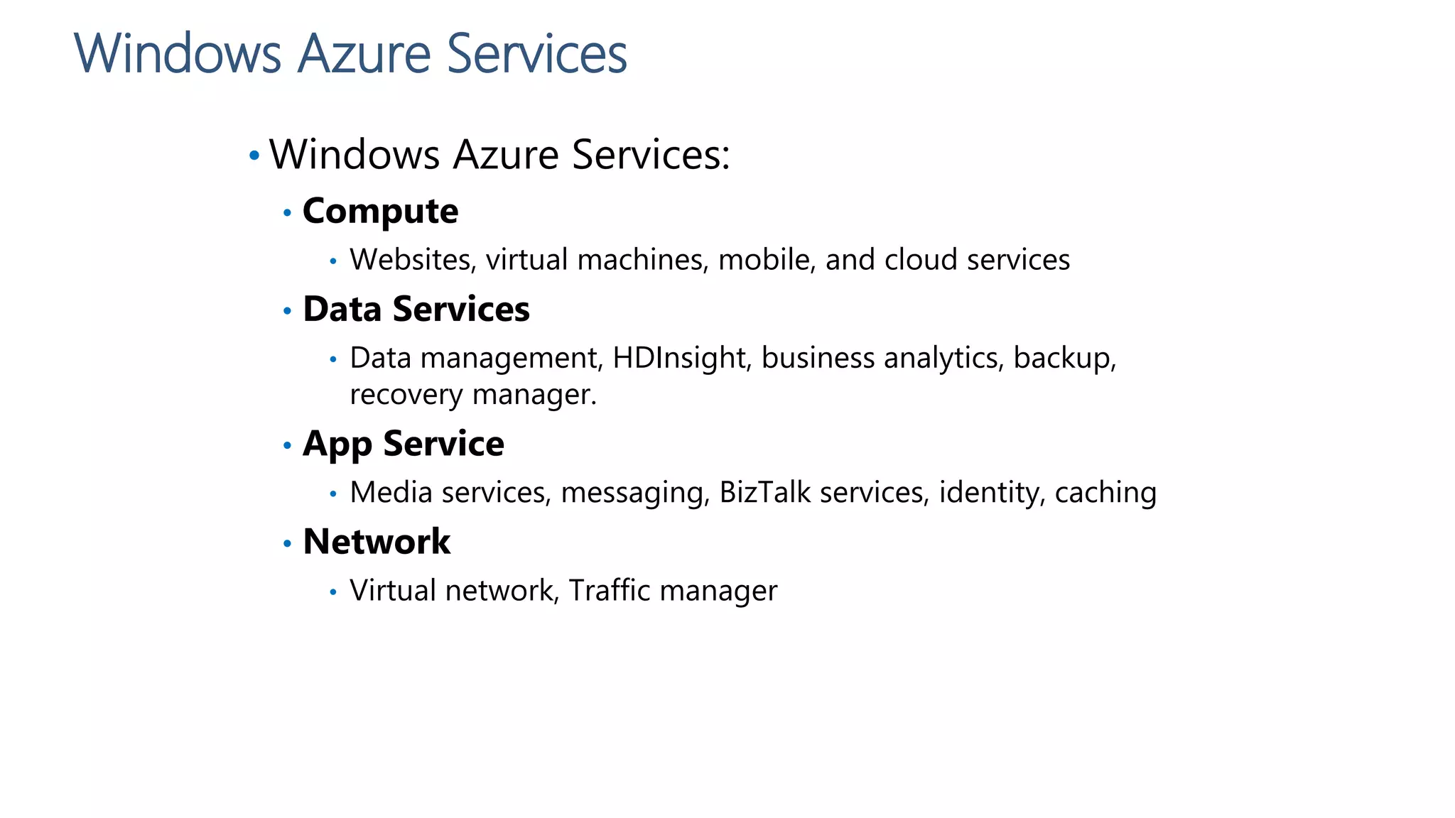 Windows Azure Services
• Windows Azure Services:
• Compute
• Websites, virtual machines, mobile, and cloud services
• Data Services
• Data management, HDInsight, business analytics, backup,
recovery manager.
• App Service
• Media services, messaging, BizTalk services, identity, caching
• Network
• Virtual network, Traffic manager
 