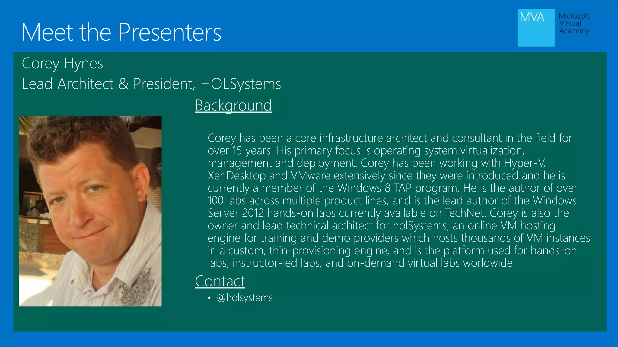 Meet the Presenters
Background
Corey has been a core infrastructure architect and consultant in the field for
over 15 years. His primary focus is operating system virtualization,
management and deployment. Corey has been working with Hyper-V,
XenDesktop and VMware extensively since they were introduced and he is
currently a member of the Windows 8 TAP program. He is the author of over
100 labs across multiple product lines, and is the lead author of the Windows
Server 2012 hands-on labs currently available on TechNet. Corey is also the
owner and lead technical architect for holSystems, an online VM hosting
engine for training and demo providers which hosts thousands of VM instances
in a custom, thin-provisioning engine, and is the platform used for hands-on
labs, instructor-led labs, and on-demand virtual labs worldwide.
Contact
• @holsystems
Corey Hynes
Lead Architect & President, HOLSystems
 
