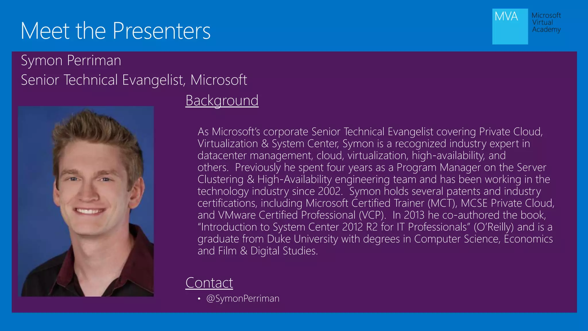 Background
As Microsoft’s corporate Senior Technical Evangelist covering Private Cloud,
Virtualization & System Center, Symon is a recognized industry expert in
datacenter management, cloud, virtualization, high-availability, and
others. Previously he spent four years as a Program Manager on the Server
Clustering & High-Availability engineering team and has been working in the
technology industry since 2002. Symon holds several patents and industry
certifications, including Microsoft Certified Trainer (MCT), MCSE Private Cloud,
and VMware Certified Professional (VCP). In 2013 he co-authored the book,
“Introduction to System Center 2012 R2 for IT Professionals” (O’Reilly) and is a
graduate from Duke University with degrees in Computer Science, Economics
and Film & Digital Studies.
Contact
• @SymonPerriman
Meet the Presenters
Symon Perriman
Senior Technical Evangelist, Microsoft
 