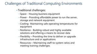 Challenges of Traditional Computing Environments
• Traditional challenges:
• Space - Housing business equipment
• Power - Providing affordable power to run the server,
storage and network equipment
• Cooling- Maintaining safe operating temperatures for
equipment
• Resilience - Building robust and highly available
solutions and offering a means to recover data
• Flexibility – Providing the time to deliver or upgrade
infrastructure and or applications
• Resources – Maintaining staff-to-system ratios and
meeting training challenges
 
