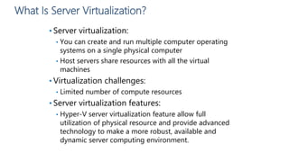 What Is Server Virtualization?
• Server virtualization:
• You can create and run multiple computer operating
systems on a single physical computer
• Host servers share resources with all the virtual
machines
• Virtualization challenges:
• Limited number of compute resources
• Server virtualization features:
• Hyper-V server virtualization feature allow full
utilization of physical resource and provide advanced
technology to make a more robust, available and
dynamic server computing environment.
 