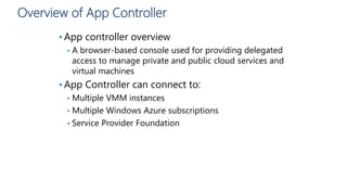 Overview of App Controller
• App controller overview
• A browser-based console used for providing delegated
access to manage private and public cloud services and
virtual machines
• App Controller can connect to:
• Multiple VMM instances
• Multiple Windows Azure subscriptions
• Service Provider Foundation
 