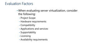 Evaluation Factors
• When evaluating server virtualization, consider
the following:
• Project Scope
• Hardware requirements
• Compatibility
• Applications and services
• Supportability
• Licensing
• Availability requirements
 