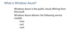 What is Windows Azure?
Windows Azure is the public cloud offering from
Microsoft
Windows Azure delivers the following service
models:
• PaaS
• IaaS
• SaaS
 