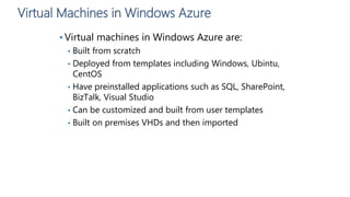 Virtual Machines in Windows Azure
• Virtual machines in Windows Azure are:
• Built from scratch
• Deployed from templates including Windows, Ubintu,
CentOS
• Have preinstalled applications such as SQL, SharePoint,
BizTalk, Visual Studio
• Can be customized and built from user templates
• Built on premises VHDs and then imported
 