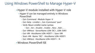 Using Windows PowerShell to Manage Hyper-V
• Hyper-V module installed with Hyper-V role
• Hyper-V can be managed entirely in Windows
PowerShell
• Get-Command -Module Hyper-V
• Get-Help <cmdlet>, Get-Command *part*
• Verb-Noun cmdlet name syntax
• Get-, Set-, Disable-, Enable-, New-, Add-, …
• Get-VMHost -ServerName LON-DC1, LON-SVR1
• Get-VM -HostName LON-HOST1 | Save-VM
• Start-VM -Name *DC* -HostName LON-HOST1
• Get-VMHost -HostName LON-HOST1 | ft
• Windows PowerShell ISE
 