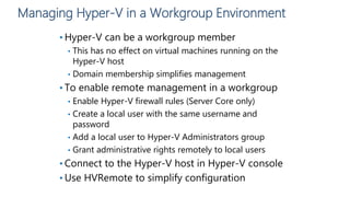 Managing Hyper-V in a Workgroup Environment
• Hyper-V can be a workgroup member
• This has no effect on virtual machines running on the
Hyper-V host
• Domain membership simplifies management
• To enable remote management in a workgroup
• Enable Hyper-V firewall rules (Server Core only)
• Create a local user with the same username and
password
• Add a local user to Hyper-V Administrators group
• Grant administrative rights remotely to local users
• Connect to the Hyper-V host in Hyper-V console
• Use HVRemote to simplify configuration
 