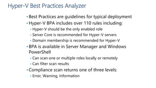 Hyper-V Best Practices Analyzer
• Best Practices are guidelines for typical deployment
• Hyper-V BPA includes over 110 rules including:
• Hyper-V should be the only enabled role
• Server Core is recommended for Hyper-V servers
• Domain membership is recommended for Hyper-V
• BPA is available in Server Manager and Windows
PowerShell
• Can scan one or multiple roles locally or remotely
• Can filter scan results
• Compliance scan returns one of three levels:
• Error, Warning, Information
 
