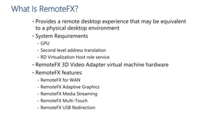 What Is RemoteFX?
• Provides a remote desktop experience that may be equivalent
to a physical desktop environment
• System Requirements
• GPU
• Second level address translation
• RD Virtualization Host role service
• RemoteFX 3D Video Adapter virtual machine hardware
• RemoteFX features:
• RemoteFX for WAN
• RemoteFX Adaptive Graphics
• RemoteFX Media Streaming
• RemoteFX Multi-Touch
• RemoteFX USB Redirection
 