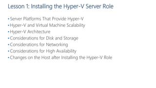 Lesson 1: Installing the Hyper-V Server Role
• Server Platforms That Provide Hyper-V
• Hyper-V and Virtual Machine Scalability
• Hyper-V Architecture
• Considerations for Disk and Storage
• Considerations for Networking
• Considerations for High Availability
• Changes on the Host after Installing the Hyper-V Role
 