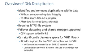 Overview of Disk Deduplication
• Identifies and removes duplications within data
• Without compromising data integrity
• To store more data on less space
• After data is stored (post-process)
• Requires NTFS file system
• Failover clustering and shared storage supported
• CSV support added in R2
• Can significantly decrease space for VHD library
• R2 adds support for live VHD deduplication for VDI
• VHDs must be accessed on an SMB 3.0 network share
• Deduplication of virtual machines that use local storage not
supported
 