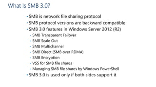 What Is SMB 3.0?
• SMB is network file sharing protocol
• SMB protocol versions are backward compatible
• SMB 3.0 features in Windows Server 2012 (R2)
• SMB Transparent Failover
• SMB Scale Out
• SMB Multichannel
• SMB Direct (SMB over RDMA)
• SMB Encryption
• VSS for SMB file shares
• Managing SMB file shares by Windows PowerShell
• SMB 3.0 is used only if both sides support it
 