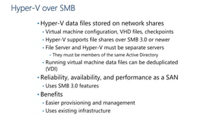 Hyper-V over SMB
• Hyper-V data files stored on network shares
• Virtual machine configuration, VHD files, checkpoints
• Hyper-V supports file shares over SMB 3.0 or newer
• File Server and Hyper-V must be separate servers
• They must be members of the same Active Directory
• Running virtual machine data files can be deduplicated
(VDI)
• Reliability, availability, and performance as a SAN
• Uses SMB 3.0 features
• Benefits
• Easier provisioning and management
• Uses existing infrastructure
 