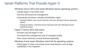 Server Platforms That Provide Hyper-V
• Windows Server 2012 and newer Windows Server operating systems:
• Include Hyper-V and other roles
• GUI and command-line management
• Licensed per processor, includes virtualization rights
• Standard edition: two virtual machines with each Windows Server operating
system
• Enterprise edition: unlimited virtual machines with each Windows Server
operating system
• Hyper-V Server 2012 and newer:
• Includes only the Hyper-V role
• Command-line management only (if managed locally)
• Free, virtual machines must be licensed separately
• Windows 8 and newer Windows client 64-bit operating systems:
• Client Hyper-V, does not include server-level features such as high
availability or live migration
 