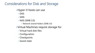 Considerations for Disk and Storage
• Hyper-V hosts can use
• DAS
• SAN
• NAS (SMB 3.0)
• Network shared folders (SMB 3.0)
• Virtual Machines require storage for
• Virtual hard disk files
• Configuration
• Checkpoints
• Saved state
 