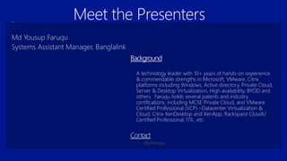 A technology leader with 10+ years of hands-on experience
& commendable strengths in Microsoft, VMware, Citrix
platforms including Windows, Active directory, Private Cloud,
Server & Desktop Virtualization, High availability, BYOD and
others. Faruqu holds several patents and industry
certifications, including MCSE Private Cloud, and VMware
Certified Professional (VCP) –Datacenter Virtualization &
Cloud, Citrix XenDesktop and XenApp, Rackspace CloudU
Certified Professional, ITIL, etc.
Md Yousup Faruqu
Systems Assistant Manager, Banglalink
Meet the Presenters
 