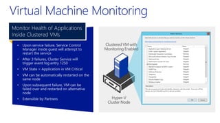 • Upon service failure, Service Control
Manager inside guest will attempt to
restart the service
• After 3 failures, Cluster Service will
trigger event log entry 1250
• VM State = Application in VM Critical
• VM can be automatically restarted on the
same node
• Upon subsequent failure, VM can be
failed over and restarted on alternative
node
• Extensible by Partners
Monitor Health of Applications
Inside Clustered VMs
 