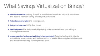 What Savings Virtualization Brings?
 Reduced hardware costs – Ideally, 1 physical machine can be divided into 8-16 virtual ones.
This leads to hardware saving on every virtual machine.
 Reduced power consumption and cooling needs.
 Savings on physical space in the data center.
 Rapid deployment – The ability to rapidly deploy a new system without purchasing or
building new hardware.
 Increase availability of hardware and applications for business continuity:-Securely backup and migrate
entire virtual environments with no interruption in service. Eliminate planned downtime
and recover immediately from unplanned issues.
 