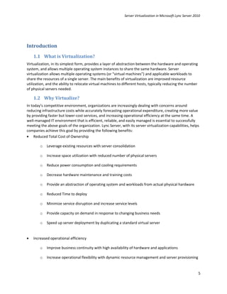 Server Virtualization in Microsoft Lync Server 2010




Introduction
    1.1 What is Virtualization?
Virtualization, in its simplest form, provides a layer of abstraction between the hardware and operating
system, and allows multiple operating system instances to share the same hardware. Server
virtualization allows multiple operating systems (or “virtual machines”) and applicable workloads to
share the resources of a single server. The main benefits of virtualization are improved resource
utilization, and the ability to relocate virtual machines to different hosts, typically reducing the number
of physical servers needed.

    1.2 Why Virtualize?
In today’s competitive environment, organizations are increasingly dealing with concerns around
reducing infrastructure costs while accurately forecasting operational expenditure, creating more value
by providing faster but lower-cost services, and increasing operational efficiency at the same time. A
well-managed IT environment that is efficient, reliable, and easily managed is essential to successfully
meeting the above goals of the organization. Lync Server, with its server virtualization capabilities, helps
companies achieve this goal by providing the following benefits:
• Reduced Total Cost of Ownership

        o   Leverage existing resources with server consolidation

        o   Increase space utilization with reduced number of physical servers

        o   Reduce power consumption and cooling requirements

        o   Decrease hardware maintenance and training costs

        o   Provide an abstraction of operating system and workloads from actual physical hardware

        o   Reduced Time to deploy

        o   Minimize service disruption and increase service levels

        o   Provide capacity on demand in response to changing business needs

        o   Speed up server deployment by duplicating a standard virtual server


•   Increased operational efficiency

        o   Improve business continuity with high availability of hardware and applications

        o   Increase operational flexibility with dynamic resource management and server provisioning


                                                                                                              5
 