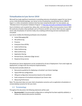 Server Virtualization in Microsoft Lync Server 2010




Virtualization in Lync Server 2010
Microsoft has made significant investments in providing extensive virtualization support for Lync Server
across a fully distributed topology. Lync Server can be virtualized by using Windows Server 2008 R2
Hyper-V, or other virtualization solutions that have been tested by Microsoft. For more details, see
“Windows Server Virtualization Validation Program” at http://go.microsoft.com/fwlink/?linkid=200511.
Due to limitations such as packet loss, delay, jitter, and clock skew, Office Communications Server 2007
R2 could only virtualize a few workloads such as Presence and IM. Lync Server 2010 now also supports
server-side virtualization of real time media, thus enabling conferencing and voice workloads to be
virtualized.
Lync Server enables the following workloads to be virtualized:
    •   Instant Messaging (IM)
    •   IM conferencing
    •   Presence
    •   Enterprise Voice (PSTN)
    •   Audio Conferencing
    •   Video Conferencing
    •   Web Conferencing
    •   Application Sharing
    •   Remote Access, Federation (Edge Server)
    •   Response Group service


Virtualized Lync Server deployment can be considered for all sizes of deployment: From small single-site
deployments, to large multi-site enterprise implementations.
This document provides details on:
    •   Best practice guidelines for deploying a virtualized Lync Server topology
    •   Typical VM host configurations
    •   VM guest configuration best practices based on the workload
    •   Scale comparison of virtualized and physical Lync Server roles
    •   Measuring Performance
Note: This document does not cover client virtualization scenarios such as application virtualization or
remote desktop scenarios for the Lync client.

    1.3 Terminology
Throughout this document, the following statements will be used:
    •   Recommended: A recommended configuration or setting that has been explicitly validated, or
        follows the industry best practice standards.

                                                                                                             7
 