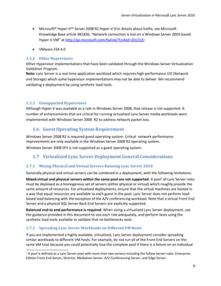 Server Virtualization in Microsoft Lync Server 2010


    •   Microsoft® Hyper-V™ Server 2008 R2 Hyper-V (For details about hotfix, see Microsoft
        Knowledge Base article 981836, “Network connection is lost on a Windows Server 2003-based
        Hyper-V VM” at http://go.microsoft.com/fwlink/?LinkId=201212)

    •   VMware ESX 4.0

1.5.2 Other Hypervisors
Other Hypervisor implementations that have been validated through the Windows Server Virtualization
Validation Program.
Note: Lync Server is a real-time application workload which requires high-performance I/O (Network
and Storage) which some hypervisor implementations may not be able to deliver. We recommend
validating a deployment by using synthetic load tools.



1.5.3 Unsupported Hypervisors
Although Hyper-V was available as a role in Windows Server 2008, that release is not supported. A
number of enhancements that are critical for running virtualized Lync Server media workloads were
implemented with Windows Server 2008 R2 to address network packet loss.

    1.6 Guest Operating System Requirement
Windows Server 2008 R2 is required guest operating system. Critical network performance
improvements are only available in the Windows Server 2008 R2 operating system.
Windows Server 2008 SP2 is not supported as a guest operating system.

    1.7 Virtualized Lync Server Deployment General Considerations
1.7.1   Mixing Physical and Virtual Servers Running Lync Server 2010
Generally physical and virtual servers can be combined in a deployment, with the following limitations:
Mixed virtual and physical servers within the same pool are not supported. A pool1 of Lync Server roles
must be deployed as a homogenous set of servers (either physical or virtual) which roughly provide the
same amount of resources. For virtualized deployments, ensure that the virtual machines are hosted in
a way that equal resources are available to each guest in the pool. Lync Server does not perform load-
based load balancing with the exception of the A/V conferencing workload. Note that a virtual Front End
Server and a physical SQL Server Back End Servers are explicitly supported.
Balanced end-to end-performance is required. When sizing a virtualized Lync Server deployment, use
the guidance provided in this document to size each role adequately, and perform tests using the
synthetic load tools available to validate that no bottlenecks exist.

1.7.2   Spreading Lync Server Workloads on Different VM Hosts
If you are implemented a highly available, virtualized, Lync Server deployment consider spreading
similar workloads to different VM hosts. For example, do not run all of the Front End Servers on the
same VM host because you could potentially lose the complete pool if there is a failure on an individual
1
 A pool is defined as a Lync Server pool with more than two servers including the follow Server roles: Enterprise
Edition Front End Server, Director, Mediation Server, A/V Conferencing Server, and Edge Server.

                                                                                                                    9
 